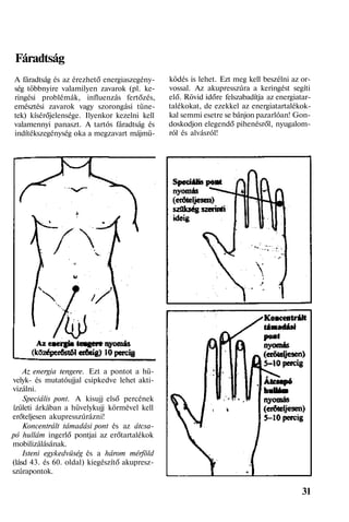 Fáradtság
A fáradtság és az érezhető energiaszegény-
ség többnyire valamilyen zavarok (pl. ke-
ringési problémák, influenzás fertőzés,
emésztési zavarok vagy szorongási tüne-
tek) kísérőjelensége. Ilyenkor kezelni kell
valamennyi panaszt. A tartós fáradtság és
indítékszegénység oka a megzavart májmü-
Az energia tengere. Ezt a pontot a hü-
velyk- és mutatóujjal csipkedve lehet akti-
vizálni.
Speciális pont. A kisujj első percének
ízületi árkában a hüvelykujj körmével kell
erőteljesen akupresszúrázni!
Koncentrált támadási pont és az átcsa-
pó hullám ingerlő pontjai az erőtartalékok
mobilizálásának.
Isteni egykedvüség és a három mérföld
(lásd 43. és 60. oldal) kiegészítő akupresz-
szúrapontok.
ködés is lehet. Ezt meg kell beszélni az or-
vossal. Az akupresszúra a keringést segíti
elő. Rövid időre felszabadítja az energiatar-
talékokat, de ezekkel az energiatartalékok-
kal semmi esetre se bánjon pazarlóan! Gon-
doskodjon elegendő pihenésről, nyugalom-
ról és alvásról!
31
 