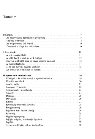 Tartalom
Bevezetés 7
Az akupresszúra természetes gyógymód 7
Segítség önerőből 8
Az akupresszúra ősi formái 9
Útmutató e könyv használatához 10
A kezelésről 11
A test energiapályái 11
A különböző pontok és azok hatásai 12
Hogyan találhatók meg az egyes kezelési pontok? 13
A nyomástechnika 14
Mire kell ügyelni kezelés közben? 15
Az önkezelés lehetőségei és határai 17
Akupresszúra mindenkinek 19
Kórképek - kezelési pontok - nyomástechnika , 19
Kezelési szabályok 20
Ágybavizelés 21
Alacsony vérnyomás 22
Alvászavarok, álmatlanság 23
Aranyér 24
Dadogás 25
Derékfájás 26
Elhízás 27
Epehólyag-müködési zavarok 28
Étvágytalanság 29
Fájdalom mint önálló kórkép 30
Fáradtság 31
Figyelemgyengeség 32
Fejfájás, migrén, homloktáji fájdalom 33
Fogfájás 37
Gerincproblémák, váll- és karfájdalom 38
 