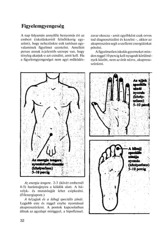 Figyelemgyengeség
A nap folyamán annyiféle benyomás éri az
embert (iskoláskortól felnőttkorig egy-
aránt), hogy nehezünkre esik tartósan egy-
valaminek figyelmet szentelni. Amellett
persze annak is jelentős szerepe van, hogy
tényleg akarjuk-e azt csinálni, amit kell. Ha
a figyelemgyengeséget nem agyi működés-
Az energia tengere. 2-3 (kövér embernél
4-5) harántujjnyira a köldök alatt. A hü-
velyk- és mutatóujját lehet csipkedni.
(Főenergiapont.)
A kézujjak és a lábujj speciális zónái.
Legjobb este és reggel enyhe nyomással
akupresszúrázni. A pontok kapcsolatban
állnak az agyalapi miriggyel, a hipofízissel.
32
zavar okozza - amit egyébként csak orvos
tud diagnosztizálni és kezelni -, akkor az
akupresszúra segít a szellemi energiáinkat
pótolni.
A figyelmetlen iskolás gyermeket min-
den reggel 10 percig kell nyugodt körülmé-
nyek között, nem az órát nézve, akupresu-
szúrázni.
 