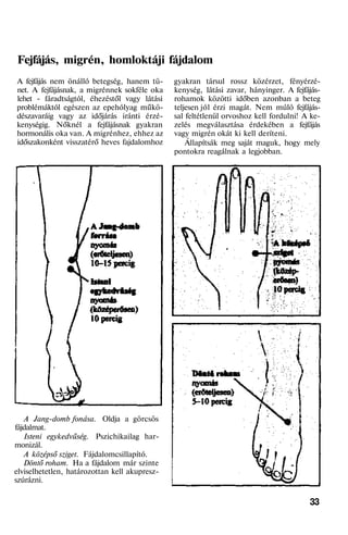 Fejfájás, migrén, homloktáji fájdalom
A fejfájás nem önálló betegség, hanem tü-
net. A fejfájásnak, a migrénnek sokféle oka
lehet - fáradtságtól, éhezéstől vagy látási
problémáktól egészen az epehólyag műkö-
dészavaráig vagy az időjárás iránti érzé-
kenységig. Nőknél a fejfájásnak gyakran
hormonális oka van. A migrénhez, ehhez az
időszakonként visszatérő heves fajdalomhoz
A Jang-domb fonása. Oldja a görcsös
fájdalmat.
Isteni egykedvűség. Pszichikailag har-
monizál.
A középső sziget. Fájdalomcsillapító.
Döntő roham. Ha a fájdalom már szinte
elviselhetetlen, határozottan kell akupresz-
szúrázni.
gyakran társul rossz közérzet, fényérzé-
kenység, látási zavar, hányinger. A fejfájás-
rohamok közötti időben azonban a beteg
teljesen jól érzi magát. Nem múló fejfájás-
sal feltétlenül orvoshoz kell fordulni! A ke-
zelés megválasztása érdekében a fejfájás
vagy migrén okát ki kell deríteni.
Állapítsák meg saját maguk, hogy mely
pontokra reagálnak a legjobban.
33
 