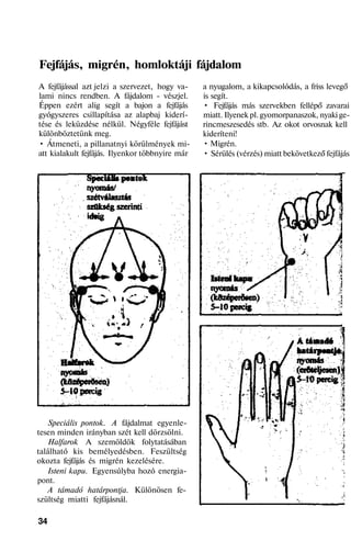 Fejfájás, migrén, homloktáji fájdalom
A fejfájással azt jelzi a szervezet, hogy va-
lami nincs rendben. A fájdalom - vészjel.
Éppen ezért alig segít a bajon a fejfájás
gyógyszeres csillapítása az alapbaj kiderí-
tése és leküzdése nélkül. Négyféle fejfájást
különböztetünk meg.
• Átmeneti, a pillanatnyi körülmények mi-
att kialakult fejfájás. Ilyenkor többnyire már
Speciális pontok. A fájdalmat egyenle-
tesen minden irányban szét kell dörzsölni.
Halfarok A szemöldök folytatásában
található kis bemélyedésben. Feszültség
okozta fejfájás és migrén kezelésére.
Isteni kapu. Egyensúlyba hozó energia-
pont.
A támadó határpontja. Különösen fe-
szültség miatti fejfájásnál.
34
a nyugalom, a kikapcsolódás, a friss levegő
is segít.
• Fejfájás más szervekben fellépő zavarai
miatt. Ilyenek pl. gyomorpanaszok, nyaki ge-
rincmeszesedés stb. Az okot orvosnak kell
kideríteni!
• Migrén.
• Sérülés (vérzés) miatt bekövetkező fejfájás
 