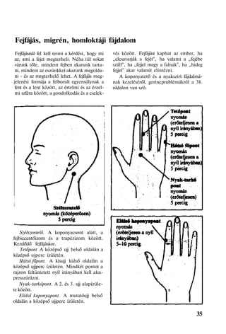Fejfájás, migrén, homloktáji fájdalom
Fejfájásnál fel kell tenni a kérdést, hogy mi
az, ami a fejet megterheli. Néha túl sokat
várunk tőle, mindent fejben akarunk tarta-
ni, mindent az eszünkkel akarunk megolda-
ni - és az megterhelő lehet. A fejfájás meg-
jelenési formája a felborult egyensúlynak a
fent és a lent között, az értelmi és az érzel-
mi szféra között, a gondolkodás és a cselek-
Szélszentelő. A koponyacsont alatt, a
fejbiccentőizom és a trapézizom között.
Kezdődő fejfájáskor.
Tetőpont A középső ujj belső oldalán a
középső ujperc ízületén.
Hátsó főpont. A kisujj külső oldalán a
középső ujjperc ízületén. Mindkét pontot a
rajzon feltüntetett nyíl irányában kell aku-
presszúrázni.
Nyak-tarkópont. A 2. és 3. ujj alapízüle-
te között.
Elülső koponyapont. A mutatóujj belső
oldalán a középső ujjperc ízületén.
vés között. Fejfájást kaphat az ember, ha
„elcsavarják a fejét", ha valami a „fejébe
száll", ha „fejjel megy a falnak", ha „hideg
fejjel" akar valamit elintézni.
A koponyatető és a nyakszirt fájdalmá-
nak kezeléséről, gerincproblémákról a 38.
oldalon van szó.
35
 