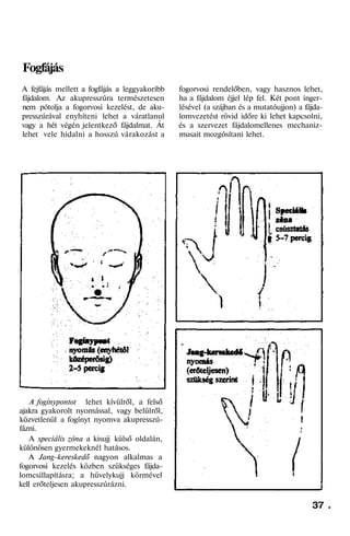 Fogfájás
A fejfájás mellett a fogfájás a leggyakoribb
fájdalom. Az akupresszúra természetesen
nem pótolja a fogorvosi kezelést, de aku-
presszúrával enyhíteni lehet a váratlanul
vagy a hét végén jelentkező fájdalmat. Át
lehet vele hidalni a hosszú várakozást a
A fogínypontot lehet kívülről, a felső
ajakra gyakorolt nyomással, vagy belülről,
közvetlenül a fogínyt nyomva akupresszú-
fázni.
A speciális zóna a kisujj külső oldalán,
különösen gyermekeknél hatásos.
A Jang-kereskedő nagyon alkalmas a
fogorvosi kezelés közben szükséges fájda-
lomcsillapításra; a hüvelykujj körmével
kell erőteljesen akupresszúrázni.
fogorvosi rendelőben, vagy hasznos lehet,
ha a fájdalom éjjel lép fel. Két pont inger-
lésével (a szájban és a mutatóujjon) a fájda-
lomvezetést rövid időre ki lehet kapcsolni,
és a szervezet fájdalomellenes mechaniz-
musait mozgósítani lehet.
37 .
 