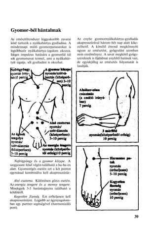 Gyomor-bél bántalmak
Az emésztőrendszer leggyakoribb zavarai
közé tartozik a nyálkahártya gyulladása. A
mindennapi múló gyomorpanaszokat is
legtöbbször nyálkahártya-izgalom okozza.
Ideges impulzus hatására a gyomorfal túl
sok gyomorsavat termel, ami a nyálkahár-
tyát izgatja, sőt gyulladást is okozhat.
Nefritgyöngy és a gyomor közepe. A
szegycsont felső végén található a ha-ba-ex
alatt. Gyomorégés esetén ezt a két pontot
egymással kombinálva kell akupresszúráz-
Alsó csatorna. Különösen görcs esetén.
Az energia tengere és a menny tengere.
Mindegyik 3-3 harántujjnyira található a
köldöktől.
Kegyetlen fizetség. Ezt erőteljesen kell
akupresszúrázni. Legjobb az ágynyugalom-
ban egy partner segítségével (harmonizáló
pont).
Az enyhe gyomornyálkahártya-gyulladás
akupresszúrával három-hét nap alatt kike-
zelhető. A kímélő étrend megkönnyíti
ugyan az emésztést, gyógyulást azonban
nem eredményez. A savat megkötő gyógy-
szereknek is fájdalmat enyhítő hatásuk van,
de egyidejűleg az emésztés folyamatát is
lassítják.
39
 