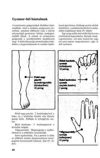 Gyomor-bél bántalmak
A természetes gyógymódok általában hatá-
sosabbak, mint a szokásos gyógyszeres ke-
zelések, amelyek többnyire csak a túlzott
mennyiségű gyomorsav kémiai semlegesí-
téséből állnak. A célzott és természetes
gyógymód a savtúltermelést akadályozza
meg. A béltevékenység normalizálása érde-
kében a kiegyensúlyozott és rostdús táplál-
Felső nagy piactér. 2 harántujjnyival a
boka, és a térdízület közötti rész felezési
pontja felett. Puffadás és teltségérzés ese-
tén.
Belső határsánc. 3 harántujjnyival a
kézízület mögött.
Völgymeredély. Megnyugtatja a nyálka-
hártyát és a működést normalizálja.
Isteni egykedvűség. Ezt a pontot is lehet
az előbbiek mellett akupresszúrázni (ener-
giapont-harmonizáló hatással, lásd 43. ol-
dal).
40
kozás igen fontos. Szükség szerint a belek
kiürítésére, a salakmentesítésére is sorke-
rülhet koplalással (lásd 29. oldal),
Egy sereg szólás utal a lelki élet és a tes-
ti történések kapcsolatára. Ilyenek: marja
a gyomromat - ezt nem veszem be; vagy
ezt nem tudom megemészteni, vagy: le
kell nyelnem.
 