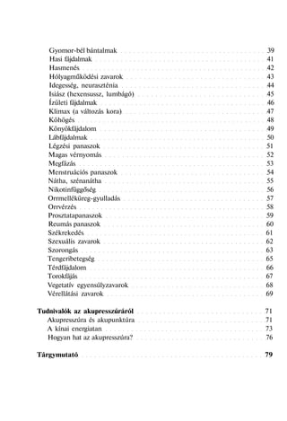 Gyomor-bél bántalmak 39
Hasi fájdalmak 41
Hasmenés 42
Hólyagműködési zavarok 43
Idegesség, neuraszténia 44
Isiász (hexensussz, lumbágó) 45
Ízületi fájdalmak 46
Klimax (a változás kora) 47
Köhögés 48
Könyökfájdalom 49
Lábfájdalmak 50
Légzési panaszok 51
Magas vérnyomás 52
Megfázás 53
Menstruációs panaszok 54
Nátha, szénanátha 55
Nikotinfüggőség 56
Orrmelléküreg-gyulladás 57
Orrvérzés 58
Prosztatapanaszok 59
Reumás panaszok 60
Székrekedés 61
Szexuális zavarok 62
Szorongás 63
Tengeribetegség 65
Térdfájdalom 66
Torokfájás 67
Vegetatív egyensúlyzavarok 68
Vérellátási zavarok 69
Tudnivalók az akupresszúráról 71
Akupresszúra és akupunktúra 71
A kínai energiatan 73
Hogyan hat az akupresszúra? 76
Tárgymutató 79
 