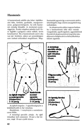 Hasmenés
A hasmenésnek sokféle oka lehet: táplálko-
zási hiba, fertőzés, gyulladás, anyagcsere-
zavar, gyógyszermérgezés. Az erős hasme-
nés mindig folyadék- és ásványisó-veszte-
séggel jár. Ezeket sürgősen pótolni kell! Er-
re legjobb a gyógytea cukor nélkül, kevés
konyhasóval. Ha a hasmenésnek szervi oka
van (pl. fertőzés), akkor azt semmiképpen
sem szabad erőszakkal megállítani. Meg-
Az égbolt tengelye. 3 ujjszélességnyire a
köldöktől jobb és bal irányban.
Határforrás. 1 tenyérnyire a szemérem-
csont fölött.
A mutatóujj speciális zónája. Az ujjtő
irányában kell csúsztatni 10-szer a bal ké-
zen, majd 10-szer a jobb kézen.
42
fosztanánk ugyanis így a szervezetet attól a
lehetőségtől, hogy a káros anyagoktól meg
szabaduljon.
Az akupresszúra akkor nagyon hatásos
ha a hasmenésnek lelki okai vannak
vizsgadrukk, egyéb izgalom, aggodaklmak
Ezenkívül akupresszúrával meg lehet aka-
dályozni a bélgörcsöt és a bélnyálkahátya
túlzott izgalmát.
 