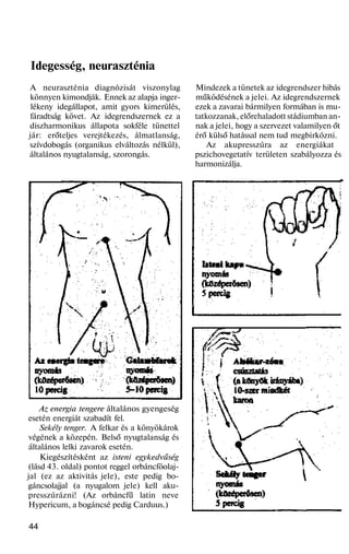 Idegesség, neuraszténia
A neuraszténia diagnózisát viszonylag
könnyen kimondják. Ennek az alapja inger-
lékeny idegállapot, amit gyors kimerülés,
fáradtság követ. Az idegrendszernek ez a
diszharmonikus állapota sokféle tünettel
jár: erőteljes verejtékezés, álmatlanság,
szívdobogás (organikus elváltozás nélkül),
általános nyugtalanság, szorongás.
Az energia tengere általános gyengeség
esetén energiát szabadít fel.
Sekély tenger. A felkar és a könyökárok
végének a közepén. Belső nyugtalanság és
általános lelki zavarok esetén.
Kiegészítésként az isteni egykedvűség
(lásd 43. oldal) pontot reggel orbáncföolaj-
jal (ez az aktivitás jele), este pedig bo-
gáncsolajjal (a nyugalom jele) kell aku-
presszúrázni! (Az orbáncfű latin neve
Hypericum, a bogáncsé pedig Carduus.)
44
Mindezek a tünetek az idegrendszer hibás
működésének a jelei. Az idegrendszernek
ezek a zavarai bármilyen formában is mu-
tatkozzanak, előrehaladott stádiumban an-
nak a jelei, hogy a szervezet valamilyen őt
érő külső hatással nem tud megbirkózni.
Az akupresszúra az energiákat
pszichovegetatív területen szabályozza és
harmonizálja.
 