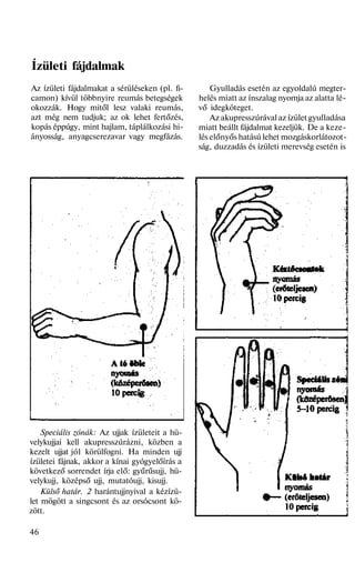 Ízületi fájdalmak
Az ízületi fájdalmakat a sérüléseken (pl. fi-
camon) kívül többnyire reumás betegségek
okozzák. Hogy mitől lesz valaki reumás,
azt még nem tudjuk; az ok lehet fertőzés,
kopás éppúgy, mint hajlam, táplálkozási hi-
ányosság, anyagcserezavar vagy megfázás.
Speciális zónák: Az ujjak ízületeit a hü-
velykujjai kell akupresszúrázni, közben a
kezelt ujjat jól körülfogni. Ha minden ujj
ízületei fájnak, akkor a kínai gyógyelőírás a
következő sorrendet írja elő: gyűrűsujj, hü-
velykujj, középső ujj, mutatóujj, kisujj.
Külső határ. 2 harántujjnyival a kézízü-
let mögött a singcsont és az orsócsont kö-
zött.
46
Gyulladás esetén az egyoldalú megter-
helés miatt az ínszalag nyomja az alatta lé-
vő idegköteget.
Az akupresszúrával az ízület gyulladása
miatt beállt fájdalmat kezeljük. De a keze-
lés előnyős hatású lehet mozgáskorlátozot-
ság, duzzadás és ízületi merevség esetén is
 