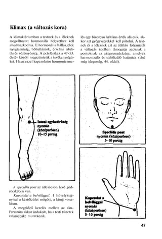 Klimax (a változás kora)
A klimaktériumban a testnek és a léleknek
megváltozott hormonális helyzethez kell
alkalmazkodnia. E hormonális átállás jelei:
nyugtalanság, hőhullámok, érzelmi labili-
tás és közönyösség. A petefészkek a 47-53.
életév között megszüntetik a tevékenységü-
ket. Ha az ezzel kapcsolatos hormonterme-
A speciális pont az állcsúcson levő göd-
röcskében van.
Kapcsolat a belvilággal. 1 hüvelykujj-
nyival a kéztőízület mögött, a kisujj vona-
lában.
A megelőző kezelés mellett az aku-
Presszúra akkor indokolt, ha a testi tünetek
valamelyike mutatkozik.
lés egy bizonyos kritikus érték alá esik, ak-
kor azt gyógyszerekkel kell pótolni. A test-
nek és a léleknek ezt az átállási folyamatát
a változás korában támogatja azoknak a
pontoknak az akupresszúrázása, amelyek
harmonizáló és stabilizáló hatásúak (lásd
még idegesség, 44. oldal).
47
 