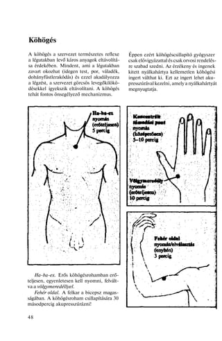 Köhögés
A köhögés a szervezet természetes reflexe
a légutakban levő káros anyagok eltávolítá-
sa érdekében. Mindent, ami a légutakban
zavart okozhat (idegen test, por, váladék,
dohányfüstlerakódás) és ezzel akadályozza
a légzést, a szervezet görcsös levegőkilökö-
désekkel igyekszik eltávolítani. A köhögés
tehát fontos önsegélyező mechanizmus.
Ha-ba-ex. Erős köhögésrohamban erő-
teljesen, egyenletesen kell nyomni, felvált-
va a völgymeredéllyel.
Fehér oldal. A felkar a bicepsz magas-
ságában. A köhögésroham csillapítására 30
másodpercig akupresszúrázni!
48
Éppen ezért köhögéscsillapító gyógyszer
csak elövigyázattal és csak orvosi rendelés-
re szabad szedni. Az érzékeny és ingenek
kitett nyálkahártya kellemetlen köhögési
ingert válthat ki. Ezt az ingert lehet aku-
presszúrával kezelni, amely a nyálkahártyát
megnyugtatja.
 