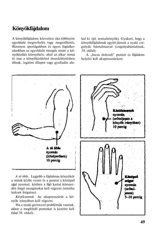 Könyökfájdalom
A könyökfájdalom közvetlen oka többnyire
egyoldalú megterhelés vagy megerőltetés.
Bizonyos sportágakban és egyes foglalko-
zásokban az egyoldalú mozgás miatt a kö-
nyökízület környékén, ahol az alkar izmai
és inai a könyökízülettel összeköttetésben
állnak, izgalmi állapot vagy gyulladás ala-
A tó öble. Legjobb a fájdalmas könyököt
a másik kézbe venni és a pontot a középső
ujjal nyomai; közben a fájó karral könnye-
dén forgó mozgásokat kell végezni (mintha
kulcsot forgatna).
Kéztőcsontok. Az akupresszúrát a kö-
nyök irányában kell végezni.
Ha a nyaki gerinccel problémák vannak,
akkor a megfelelő pontokat is kezelni kell
(lásd 38. oldal).
kul ki (pl. teniszkönyök). Gyakori, hogy a
könyökfájdalmak együtt járnak a nyaki csi-
golyák bántalmaival (csigolyabántalmak,
38. oldal).
A „locus dolendi" pontot (a fájdalom
helyét) kell akupresszúrázni.
49
 