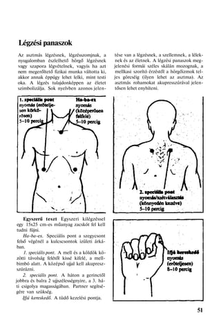 Légzési panaszok
Az asztmás légzésnek, légzésszomjnak, a
nyugalomban észlelhető hörgő légzésnek
vagy szapora légvételnek, vagyis ha azt
nem megerőltető fizikai munka váltotta ki,
akkor annak éppúgy lehet lelki, mint testi
oka. A légzés tulajdonképpen az életet
szimbolizálja. Sok nyelvben azonos jelen-
Egyszerű teszt Egyszeri kilégzéssel
egy 15x25 cm-es műanyag zacskót fel kell
tudni fújni.
Ha-ba-ex. Speciális pont a szegycsont
felső végénél a kulcscsontok izületi árká-
ban.
1. speciális pont. A mell és a köldök kö-
zötti távolság felétől kissé kifelé, a mell-
bimbó alatt. A középső ujjal kell akupresz-
szúrázni.
2. speciális pont. A háton a gerinctől
jobbra és balra 2 ujjszélességnyire, a 3. há-
ti csigolya magasságában. Partner segítsé-
gére van szükség.
Ifjú kereskedő. A tüdő kezelési pontja.
tése van a légzésnek, a szellemnek, a lélek-
nek és az életnek. A légzési panaszok meg-
jelenési formái széles skálán mozognak, a
mellkasi szorító érzéstől a hörgőizmok tel-
jes görcséig (ilyen lehet az asztma). Az
asztmás rohamokat akupresszúrával jelen-
tősen lehet enyhíteni.
51
 