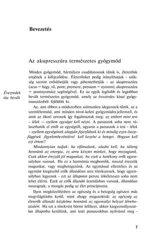 Évezredek
óta bevált
Bevezetés
Az akupresszúra természetes gyógymód
Minden gyógymód, bármilyen csodálatosnak tűnik is, életerőnk
erejének a kifejeződése. Életerőnket pedig irányíthatjuk - szük-
ség szerint erősíthetjük vagy pihentethetjük - az akupresszúra
(acus = hegy, tű, pont; premere, pressum = nyomni; akupresszúra
= pontnyomás) segítségével. Ez az egyik legősibb és legjobban
bevált természetes gyógymód, amely az évezredes kínai gyógy-
masszázsból fejlődött ki.
Az, ami ebben a módszerben számunkra idegennek tűnik, az a
szemléletmód, ami minden távol-keleti gyógymódra jellemző, és
amit az ókori orvosok így fogalmaztak meg: az embert mint test
- lélek — szellem egységet kell nézni. A panaszok soha nem vá-
laszthatók el ettől az egységtől, ugyanis a panaszok a test - lélek
- szellem egységének alapján fejeződnek ki és mindig ezen össze-
függések figyelembevételével kell kezelni a beteget. Hogyan kell
ezt érteni?
Mindannyian tudjuk: ha elfáradunk, aludni kell; ha túlteng
bennünk az energia, ez arra késztet minket, hogy mozogjunk.
Csak akkor érezzük jól magunkat, ha ezek a hatékony erők egyen-
súlyban vannak. Ha ez a harmónia megbomlik, rosszul érezzük
magunkat, vagy megbetegszünk. Az egymással ellentétes és az
egymást kiegészítő erők állandóan arra törekszenek, hogy egyen-
súlyban legyenek - ezt az állapotot persze tökéletesen soha nem
lehet elérni. Ezek az erők állandó áramlásban vannak, állandóan
mozognak; a mozgás pedig az élet princípiuma.
Ilyen megközelítésben az egészség és a betegség egészen más
megvilágításba kerül, mint ahogy megszoktuk: az egészség az
életerők állandó küzdelme bennünk az egyensúlyi helyzet létreho-
zásáért. Ha ezt a törekvést bármi lefékezi, akkor kiegyensúlyozat-
lan állapotba kerülünk, ami testi panaszokban nyilvánul meg -
7
 