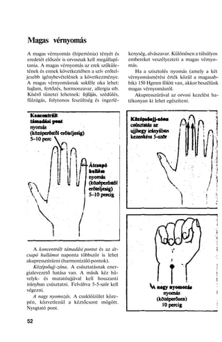 Magas vérnyomás
A magas vérnyomás (hipertónia) tényét és
eredetét először is orvosnak kell megállapí-
tania. A magas vérnyomás az erek szűküle-
tének és ennek következtében a szív erőtel-
jesebb igénybevételének a következménye.
A magas vérnyomásnak sokféle oka lehet:
hajlam, fertőzés, hormonzavar, allergia stb.
Kísérő tünetei lehetnek: fejfájás, szédülés,
fülzúgás, folytonos feszültség és ingerlé-
A koncentrált támadási pontot és az át-
csapó hullámot naponta többször is lehet
akupresszúrázni (harmonizáló pontok).
Középsőujj-zóna. A csúsztatásnak ener-
gialevezető hatása van. A másik kéz hü-
velyk- és mutatóujjával kell hosszanti
irányban csúsztatni. Felváltva 5-5-ször kell
végezni.
A nagy nyomozás. A csuklóízület köze-
pén, közvetlenül a kéztőcsont mögött.
Nyugtató pont.
52
kenység, alvászavar. Különösen a túlsúlyos
embereket veszélyezteti a magas vémyo-
más.
Ha a szisztolés nyomás (amely a két
vérnyomásmérési érték közül a magasab-
bik) 150 Hgmm fölött van, akkor beszélünk
magas vérnyomásról.
Akupresszúrával az orvosi kezelést ha-
tékonyan ki lehet egészíteni.
 