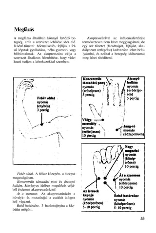Megfázás
A megfázás általában könnyű fertőző be-
tegség, amit a szervezet lehűlése idéz elő.
Kísérő tünetei: hőemelkedés, fejfájás, a fel-
ső légutak gyulladása, néha gyomor- vagy
bélbántalmak. Az akupresszúra célja a
szervezet általános felerősítése, hogy véde-
kezni tudjon a kórokozókkal szemben.
Fehér oldal. A felkar közepén, a bicepsz
magasságában.
Koncentrált támadási pont és átcsapó
hullám. Járványos időben megelőzés céljá-
ból érdemes akupresszúrázni!
Át a szoroson. Az akupresszúrázást a
hüvelyk- és mutatóujjal a csuklót átfogva
kell végezni.
Belső határsánc. 3 harántujjnyira a kéz-
ízület mögött.
Akupresszúrával az influenzafertőzést
természetesen nem lehet meggyógyítani, de
egy sor tünetet (fáradtságot, fejfájást, aka-
dályozott orrlégzést) kedvezően lehet befo-
lyásolni, és ezáltal a betegség időtartamát
meg lehet rövidíteni.
53
 