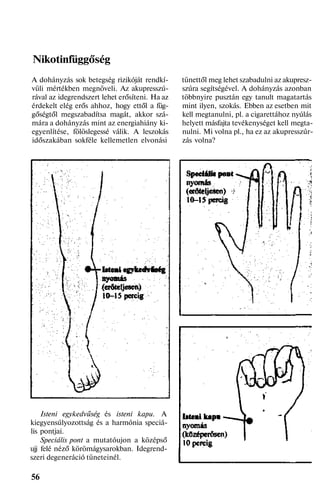 Nikotinfüggőség
A dohányzás sok betegség rizikóját rendkí-
vüli mértékben megnöveli. Az akupresszú-
rával az idegrendszert lehet erősíteni. Ha az
érdekelt elég erős ahhoz, hogy ettől a füg-
gőségtől megszabadítsa magát, akkor szá-
mára a dohányzás mint az energiahiány ki-
egyenlítése, fölöslegessé válik. A leszokás
időszakában sokféle kellemetlen elvonási
Isteni egykedvűség és isteni kapu. A
kiegyensúlyozottság és a harmónia speciá-
lis pontjai.
Speciális pont a mutatóujon a középső
ujj felé néző körömágysarokban. Idegrend-
szeri degeneráció tüneteinél.
56
tünettől meg lehet szabadulni az akupresz-
szúra segítségével. A dohányzás azonban
többnyire pusztán egy tanult magatartás
mint ilyen, szokás. Ebben az esetben mit
kell megtanulni, pl. a cigarettához nyúlás
helyett másfajta tevékenységet kell megta-
nulni. Mi volna pl., ha ez az akupresszúr-
zás volna?
 