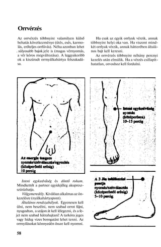 Orrvérzés
Az orrvérzés többnyire valamilyen külső
behatás következménye (ütés, esés, karmo-
lás, erőteljes orrfúvás). Néha azonban lehet
. súlyosabb bajok jele is (magas vérnyomás,
a vér kóros megváltozása). A leggyakoribb
ok a kiszáradt orrnyálkahártya felszakadá-
sa.
Isteni egykedvűség és döntő roham.
Mindkettőt a partner egyidejűleg akupresz-
szúrázhatja.
Völgymeredély. Kiválóan alkalmas az ön-
kezelésre (nyálkahártyapont).
Általános rendszabályok. Egyenesen kell
ülni, nem beszélni, nem szabad orrot fújni,
nyugodtan, a szájon át kell lélegezni, és a fe-
jet nem szabad hátrahajtani! A tarkóra jeges
vagy hideg vizes borogatást lehet tenni. Az
orrnyilásokat könnyedén össze kell nyomni.
58
Ha csak az egyik orrlyuk vérzik, annak
többnyire helyi oka van. Ha viszont mind-
két orrlyuk vérzik, annak hátterében általá-
nos bajt kell keresni.
Az orrvérzés többnyire néhány percnyi
kezelés után elmúlik. Ha a vérzés csillapít-
hatatlan, orvoshoz kell fordulni.
 