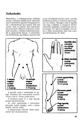 Székrekedés
Bélfertőzésen, a mellékpajzsmirigy működési
zavarán, a helytelen táplálkozáson, káliumhiá-
nyon és különböző organikus betegségeken kí-
vül a székrekedésnek igen gyakran lelki okai
vannak. Azok az emberek, akik székrekedés-
ben szenvednek, többnyire rendszerető, tartóz-
kodó, takarékos, erőteljesen teljesítményorien-
tált és aggályoskodó típusok. A székrekedés-
nek bélrenyheség vagy bélgörcs egyaránt lehet
A speciális zónát a mutatóujjon az ujj-
hegy irányában kell csúsztatással kezelni;
10-szer a bal és 10-szer a jobb kézen.
A harmatos patak és a nagy igazság
pontok ingerlő hatásúak.
Az isteni egykedvűség a bélizmokra
görcsoldó hatású (éppúgy, mint a három
mérföld, lásd 40. oldal).
A völgymeredélyt (lásd 40. oldal) kiegé-
szítésül kell akupresszúrázni.
az oka. Jól működő emésztés esetén, normális
körülmények között az embernek naponta egy-
szer van széklete. Mozogjon sokat és ügyeljen
arra, hogy a tápláléka az anyagcsere követel-
ményeinek megfeleljen, tartalmazzon sok ros-
tos anyagot. Ne vegyen be hashajtót, mert ah-
hoz a belek hozzászoknak (lásd még a gyo-
mor-bél bántalmak, 40. oldal).
61
 