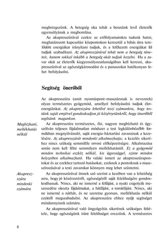 Megbízható,
mellékhatás
nélkül
Akupresz-
szúra
mindenki
számára
megbetegszünk. A betegség oka tehát a bennünk levő életerők
egyensúlyának a megbomlása.
Az akupresszúrával ezekre az erőfolyamatokra tudunk hatni,
meghatározott kapcsolási központokon keresztül a hibás útra tere-
lődött energiákat irányítani tudjuk, és a lefékezett energiákat fel
tudjuk szabadítani. Az akupresszúrával tehát nem a betegség tüne-
teit, hanem sokkal inkább a betegség okát tudjuk kezelni. Ha a za-
var okát az életerők kiegyensúlyozatlanságában kell keresni, aku-
presszúrával az egészségkárosodást és a panaszokat hatékonyan le-
het befolyásolni.
Segítség önerőből
Az akupresszúra (amit nyomáspont-masszázsnak is neveznek)
olyan természetes gyógymód, amellyel befolyásolni tudjuk élet-
energiánkat. Az akupresszúra lehetővé teszi számunkra, hogy tes-
tünk saját erejével gondoskodjon jó közérzetünkről, hogy önerőből
segítsünk magunkon.
Az akupresszúra természetes, ősi, nagyon megbízható és úgy-
szólván teljesen fájdalmatlan módszer a test legkülönbözőbb for-
mákban megnyilvánuló, saját energia-háztartási zavarainak a keze-
lésére. Az akupresszúrát mindenki alkalmazhatja; a kezelés sikeré-
hez nincs szükség semmiféle orvosi előképzettségre. Alkalmazása
során nem kell félni semmilyen mellékhatástól. Ez a gyógymód
minden technikai eszköz nélkül, kis ügyességgel, szinte minden
helyzetben alkalmazható. Ha valaki ismeri az akupresszúrapon-
tokat és az ezekhez tartozó hatásokat, ezeknek a pontoknak a masz-
szírozásával a testi zavarokat könnyen meg lehet szüntetni.
Az akupresszúrával önnek szó szerint a kezében van a lehetőség
arra, hogy jó közérzetéről, egészségéről saját felelősségére gondos-
kodhassak. Nincs, aki ne ismerné a felfájást, a nyaki csigolyák me-
szesedése okozta fájdalmakat, a hátfájást, a torokfájást. Nincs, aki
ne ismerné a náthát, és ne szeretne gyorsan, mellékhatás nélkül
ezektől megszabadulni. Az akupresszúra ehhez nyújt segítséget
mindannyiunk számára.
Az akupresszúrával való öngyógyítás sikerének szükséges felté-
tele, hogy egészségünk iránt felelősséget erezzünk. A természetes
8
 