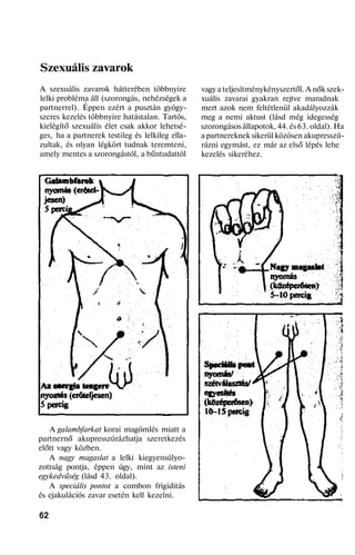 Szexuális zavarok
A szexuális zavarok hátterében többnyire
lelki probléma áll (szorongás, nehézségek a
partnerrel). Éppen ezért a pusztán gyógy-
szeres kezelés többnyire hatástalan. Tartós,
kielégítő szexuális élet csak akkor lehetsé-
ges, ha a partnerek testileg és lelkileg ella-
zultak, és olyan légkört tudnak teremteni,
amely mentes a szorongástól, a bűntudattól
A galambfarkat korai magömlés miatt a
partnernő akupresszúrázhatja szeretkezés
előtt vagy közben.
A nagy magaslat a lelki kiegyensúlyo-
zottság pontja, éppen úgy, mint az isteni
egykedvűség (lásd 43. oldal).
A speciális pontot a combon frigiditás
és ejakulációs zavar esetén kell kezelni.
62
vagy a teljesítménykényszertől. A nők szek-
xuális zavarai gyakran rejtve maradnak
mert azok nem feltétlenül akadályozzák
meg a nemi aktust (lásd még idegesség
szorongásos állapotok, 44. és 63. oldal). Ha
a partnereknek sikerül közösen akupresszú-
rázni egymást, ez már az első lépés lehe
kezelés sikeréhez.
 