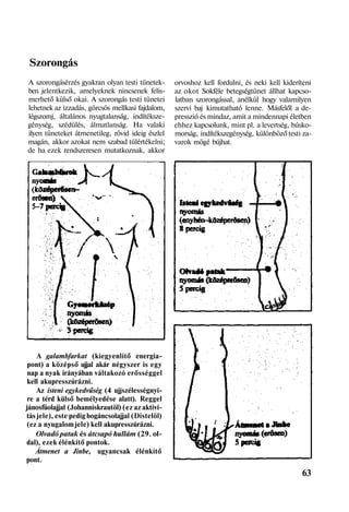 Szorongás
A szorongásérzés gyakran olyan testi tünetek-
ben jelentkezik, amelyeknek nincsenek felis-
merhető külső okai. A szorongás testi tünetei
lehetnek az izzadás, görcsös mellkasi fajdalom,
légszomj, általános nyugtalanság, indítéksze-
génység, szédülés, álmatlanság. Ha valaki
ilyen tüneteket átmenetileg, rövid ideig észlel
magán, akkor azokat nem szabad túlértékelni;
de ha ezek rendszeresen mutatkoznak, akkor
A galambfarkat (kiegyenlítő energia-
pont) a középső ujjal akár négyszer is egy
nap a nyak irányában váltakozó erősséggel
kell akupresszúrázni.
Az isteni egykedvűség (4 ujjszélességnyi-
re a térd külső bemélyedése alatt). Reggel
jánosfüolajjal (Johanniskrautöl) (ez az aktivi-
tás jele), este pedig bogáncsolajjal (Distelöl)
(ez a nyugalom jele) kell akupresszúrázni.
Olvadó patak és átcsapó hullám (29. ol-
dal), ezek élénkítő pontok.
Átmenet a Jinbe, ugyancsak élénkítő
pont.
orvoshoz kell fordulni, és neki kell kideríteni
az okot Sokféle betegségtünet állhat kapcso-
latban szorongással, anélkül hogy valamilyen
szervi baj kimutatható lenne. Másfelől a de-
presszió és mindaz, amit a mindennapi életben
ehhez kapcsolunk, mint pl. a levertség, búsko-
morság, indítékszegénység, különböző testi za-
varok mögé bújhat.
63
 