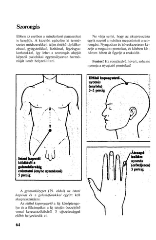 Szorongás
Ebben az esetben a mindenkori panaszokat
is kezeljük. A kezelést egészítse ki termé-
szetes módszerekkel: teljes értékű táplálko-
zással, gyógyteákkaí, lazítással, légzésgya-
korlatokkal, így lehet a szorongás alapját
képező pszichikai egyensúlyzavar harmó-
niáját ismét helyreállítani.
A gyomorközepet (29. oldal) az isteni
kapuval és a galambfarokkal együtt kell
akupresszúrázni.
Az elülső koponyatető a fej középtenge-
lye és a fülcimpákat a fej tetején összekötő
vonal kereszteződésétől 3 ujjszélességgel
előbb helyezkedik el.
64
Ne várja senki, hogy az akupresszúra
egyik napról a másikra megszünteti a szo-
rongást. Nyugodtan és következetesen ke-
zelje a megadott pontokat, és közben két-
három héten át figyelje a reakcióit.
Fontos! Ha rosszkedvű, levert, soha ne
nyomja a nyugtató pontokat!
 