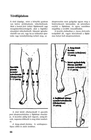 Térdfájdalom
A térd (éppúgy, mint a könyök) gyakran
van kitéve sérüléseknek, túlterhelésnek.
Akár a korral járó ízületi fájdalomról vagy
mozgáskorlátozottságról, akár a foglalko-
zássaljáró túlterhelésről, fokozott igénybe-
vételről van szó, vagy ha az ízületeket spor-
tolás vagy testsúlyfelesleg terheli meg, az
A térd körül elhelyezkedő 4 speciális
pont akupresszúrázása a fájdalmat eloszlat-
ja. A kezelést addig kell végezni, amíg jól-
esik; naponta többszőr is meg lehet ismétel-
ni.
A Jang-domb forrása. A szárkapocs-
fejecs előtti és alatti árokban.
66
akupresszúra nem gyógyítja ugyan meg a
bekövetkezett károsodást, de jelentősen
enyhíti a fájdalmat, és egyes esetekben
megállítja a további rosszabbodást.
A kezelés elsősorban a „locus dolendis
terápiából áll, vagyis közvetlenül a fájdal-
mas helyet kell akupresszúrázni.
 