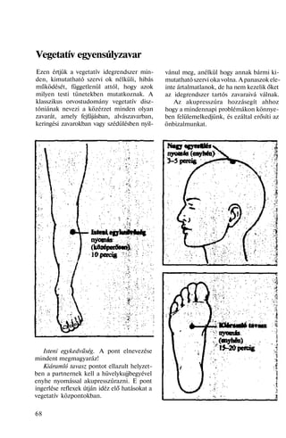 Vegetatív egyensúlyzavar
Ezen értjük a vegetatív idegrendszer min-
den, kimutatható szervi ok nélküli, hibás
működését, függetlenül attól, hogy azok
milyen testi tünetekben mutatkoznak. A
klasszikus orvostudomány vegetatív disz-
tóniának nevezi a közérzet minden olyan
zavarát, amely fejfájásban, alvászavarban,
keringési zavarokban vagy szédülésben nyil-
Isteni egykedvűség. A pont elnevezése
mindent megmagyaráz!
Kiáramló tavasz pontot ellazult helyzet-
ben a partnernek kell a hüvelykujjbegyével
enyhe nyomással akupresszúrazni. E pont
ingerlése reflexek útján idéz elő hatásokat a
vegetatív központokban.
68
vánul meg, anélkül hogy annak bármi ki-
mutatható szervi oka volna. A panaszok ele-
inte ártalmatlanok, de ha nem kezelik őket
az idegrendszer tartós zavaraivá válnak.
Az akupresszúra hozzásegít ahhoz
hogy a mindennapi problémákon könnye-
ben felülemelkedjünk, és ezáltal erősíti az
önbizalmunkat.
 