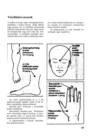 Vérellátási zavarok
A néphit azt tartja, hogy a betegségek kiala-
kulásában a hideg kéznek, hideg lábnak
nagy szerepe van. A vérellátási zavaroknak
lehetnek funkcionális okai (pl. idegi erede-
tű izomgörcsök) vagy szervi okai (pl. érel-
meszesedés). A perifériás keringési zava-
roknak több mint a felét a dohányzás okoz-
Az isteni egykedvűséget és a 3 Jin
talákozási pontját legjobb a jobb és bal ol-
dalon egyidejűleg akupresszúrázni.
Speciális pont. Pontosan a szemöldök
között szédüléskor.
Koncentrált támadási pont. Különösen
a szív ritmusában végezve hatásos. A keze-
ket egymás után l-l percig kell felváltva
akupresszúrázni (élénkítő pontok).
A völgymeredélyt a könyök irányában
kell akupresszúrázni.
za! A teljes értékű táplálkozás és a rendsze-
res mozgás (az érrendszer tomáztatása)
fontos kezelési módok.
Az akupresszúra az erek normális fe-
szültségét segít megőrizni.
69
 
