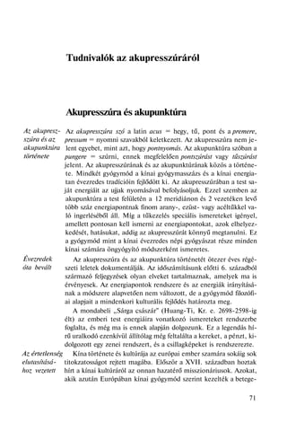 Az akupresz-
szúra és az
akupunktúra
története
Évezredek
óta bevált
Az értetlenség
elutasításá-
hoz vezetett
Tudnivalók az akupresszúráról
Akupresszúra és akupunktúra
Az akupresszúra szó a latin acus = hegy, tű, pont és a premere,
pressum = nyomni szavakból keletkezett. Az akupresszúra nem je-
lent egyebet, mint azt, hogy pontnyomás. Az akupunktúra szóban a
pungere = szúrni, ennek megfelelően pontszúrást vagy tűszúrást
jelent. Az akupresszúrának és az akupunktúrának közös a történe-
te. Mindkét gyógymód a kínai gyógymasszázs és a kínai energia-
tan évezredes tradícióin fejlődött ki. Az akupresszúrában a test sa-
ját energiáit az ujjak nyomásával befolyásoljuk. Ezzel szemben az
akupunktúra a test felületén a 12 meridiánon és 2 vezetéken levő
több száz energiapontnak finom arany-, ezüst- vagy acéltűkkel va-
ló ingerléséből áll. Míg a tűkezelés speciális ismereteket igényel,
amellett pontosan kell ismerni az energiapontokat, azok elhelyez-
kedését, hatásukat, addig az akupresszúrát könnyű megtanulni. Ez
a gyógymód mint a kínai évezredes népi gyógyászat része minden
kínai számára öngyógyító módszerként ismeretes.
Az akupresszúra és az akupunktúra történetét ötezer éves régé-
szeti leletek dokumentálják. Az időszámításunk előtti 6. századból
származó feljegyzések olyan elveket tartalmaznak, amelyek ma is
érvényesek. Az energiapontok rendszere és az energiák irányításá-
nak a módszere alapvetően nem változott, de a gyógymód filozófi-
ai alapjait a mindenkori kulturális fejlődés határozta meg.
A mondabeli „Sárga császár" (Huang-Ti, Kr. e. 2698-2598-ig
élt) az emberi test energiáira vonatkozó ismereteket rendszerbe
foglalta, és még ma is ennek alapján dolgozunk. Ez a legendás hí-
rű uralkodó ezenkívül állítólag még feltalálta a kereket, a pénzt, ki-
dolgozott egy zenei rendszert, és a csillagképeket is rendszerezte.
Kína története és kultúrája az európai ember szamára sokáig sok
titokzatosságot rejtett magába. Először a XVII. században hoztak
hírt a kínai kultúráról az onnan hazatérő misszionáriusok. Azokat,
akik azután Európában kínai gyógymód szerint kezelték a betege-
71
 