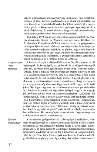 Akupresszúra
-mai
szemmel
Látható
eredmények
ket, pl. ujjnyomással, masszázzsal vagy tűszúrással, nem vették ko-
molyan. A kínai kezelési módszereket elavultnak minősítették, no
ha a kínaiak az európaiaknál sokkal korábban találták fel a porce-
lánt, a papírt, a könyvnyomtatást és a puskaport (gondoljunk pl, a
kínai tűzijátékra), és annak ellenére, hogy a kínai orvostudomány
módszerei a gyakorlatban évezredek óta beváltak.
Első ízben 1939-ben írt egy könyvet az akupunktúráról egy fran-
cia diplomata, Soulié de Morant, aki egy ideig Kínában élt.
E könyvben Európában elsőként mutatta be ezt a gyógymódot,
mint igen fejlett kezelési módszert. Az akupunktúra és az akupresz-
szúra európai elterjedését leginkább az gátolta, hogy a vele kapcsol-
latos szemléletmódot az igen nagy kulturális különbség miatt az eu-
rópaiak misztikusnak tekintették. E gyógymódok iránti kétkedést a
nyelvi nehézségek és a fordítási hibák is táplálták.
A kínaiaknak sajátos elképzelésük van az életről, a természetről
egészségről és betegségről, az emberről és a világmindenségről
amit mi, európaik nem egykönnyen értünk meg. Nehezen tudjuk
felfogni, hogy a kínaiak már évezredekkel ezelőtt ismerték az élet
és a világmindenség törvényeit, amelyek számunkra a mai napig
rejtve vannak. Mi azt tanultuk, hogy csak azt higgyük el, amit a tu-
domány be tud bizonyítani, és nem vesszük észre, hogy a termeszet
és a világmindenség törvényei függetlenek attól, hogy mi fel tud-
juk-e őket fogni vagy sem. A természettudományos gondolkodás-
hoz kötődve értelmünkkel alig tudjuk felfogni, hogy a láb nagyuj-
ján levő pontnak mi köze van a hasnyálmirigyhez - különösen, ha
meggondoljuk, hogy a pont és a szerv (vagy szervrendszer) semmi-
lyen bizonyítható összefüggésben nincs egymással. Megszoktuk,
hogy az emberi testet anyagnak tekintsük, míg a kínai gyógyászai
elsősorban egy energiarendszert lát benne, amely egymással szem-
ben ható és egymást kiegészítő erőkből áll, amelyeket egyensúly-
ban kell tartani. Ha ezt megértjük, akkor kiderül, hogy az akupresz-
szúrában nincs semmi titokzatosság.
A természetes gyógymódoknak, a betegségek kezelésének, vala-
mint megelőzésének és a természetes gyógymódok nyújtotta lehe-
tőségeknek az újrafelfedezése előtérbe hozta a távol-keleti gyógy-
módokat is, és egyre nagyobb jelentőséget tulajdonítottak ezeknek.
Szenzációs eredmények hívták fel a figyelmet az akupunktúrára.
1971-ben a New York Times egyik munkatársa Kínában vakbél-
gyulladásban megbetegedett. Egy pekingi kórházban tüszúrásos ér-
27
 