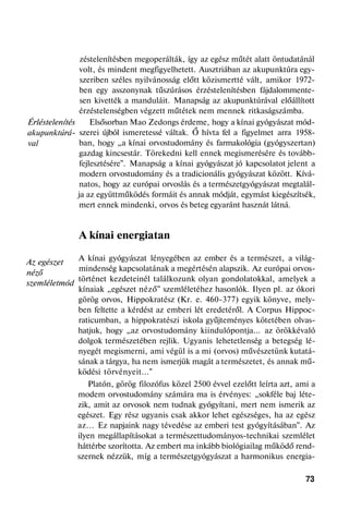 Érléstelenítés
akupunktúrá-
val
Az egészet
néző
szemléletmód
zéstelenítésben megoperálták, így az egész műtét alatt öntudatánál
volt, és mindent megfigyelhetett. Ausztriában az akupunktúra egy-
szeriben széles nyilvánosság előtt közismertté vált, amikor 1972-
ben egy asszonynak tűszúrásos érzéstelenítésben fájdalommente-
sen kivették a manduláit. Manapság az akupunktúrával előállított
érzéstelenségben végzett műtétek nem mennek ritkaságszámba.
Elsősorban Mao Zedongs érdeme, hogy a kínai gyógyászat mód-
szerei újból ismeretessé váltak. Ő hívta fel a figyelmet arra 1958-
ban, hogy „a kínai orvostudomány és farmakológia (gyógyszertan)
gazdag kincsestár. Törekedni kell ennek megismerésére és tovább-
fejlesztésére". Manapság a kínai gyógyászat jó kapcsolatot jelent a
modern orvostudomány és a tradicionális gyógyászat között. Kívá-
natos, hogy az európai orvoslás és a természetgyógyászat megtalál-
ja az együttműködés formáit és annak módját, egymást kiegészítsék,
mert ennek mindenki, orvos és beteg egyaránt hasznát látná.
A kínai energiatan
A kínai gyógyászat lényegében az ember és a természet, a világ-
mindenség kapcsolatának a megértésén alapszik. Az európai orvos-
történet kezdeteinél találkozunk olyan gondolatokkal, amelyek a
kínaiak „egészet néző" szemléletéhez hasonlók. Ilyen pl. az ókori
görög orvos, Hippokratész (Kr. e. 460-377) egyik könyve, mely-
ben feltette a kérdést az emberi lét eredetéről. A Corpus Hippoc-
raticumban, a hippokratészi iskola gyűjteményes kötetében olvas-
hatjuk, hogy „az orvostudomány kiindulópontja... az örökkévaló
dolgok természetében rejlik. Ugyanis lehetetlenség a betegség lé-
nyegét megismerni, ami végül is a mi (orvos) művészetünk kutatá-
sának a tárgya, ha nem ismerjük magát a természetet, és annak mű-
ködési törvényeit..."
Platón, görög filozófus közel 2500 évvel ezelőtt leírta azt, ami a
modem orvostudomány számára ma is érvényes: „sokféle baj léte-
zik, amit az orvosok nem tudnak gyógyítani, mert nem ismerik az
egészet. Egy rész ugyanis csak akkor lehet egészséges, ha az egész
az... Ez napjaink nagy tévedése az emberi test gyógyításában". Az
ilyen megállapításokat a természettudományos-technikai szemlélet
háttérbe szorította. Az embert ma inkább biológiailag működő rend-
szernek nézzük, míg a természetgyógyászat a harmonikus energia-
73
 