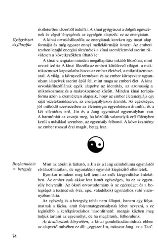 Gyógyászat
és filozófia
Diszharmónia
= betegség
és életerőrendszerből indul ki. A kínai gyógyászat a dolgok egésszé-
nek és végső lényegének az egységén alapszik: ez az energiatan.
A kínai orvoslásfilozófia az energiának kereken egy tucat alap
formáját és még egyszer ennyi mellékformáját ismeri. Az emberi
testben lezajló energiai történések a kínai szemléletmód szerint rö-
videsen a következőkben írható le:
A kínai energiatan minden megállapítása inkább filozófiai, mint
orvosi teória A kínai filozófia az embert körülvevő világot, a mak-
rokozmoszt kapcsolatba hozza az ember életével, a mikrokozmosz-
szal. A világ, a környező természet és az ember környezete ugyan-
olyan alapelvek szerint épül fel, mint maga az emberi élet. A kína
orvoslásfilozófiának egyik alapelve az identitás, az azonosság a
mikrokozmosz és a makrokozmosz között. Minden kínai terápia-
forma azon a szemléleten alapszik, hogy az ember életenergiája egy
saját vezetékrendszeren, az energiapályáikon áramlik. Az egészséges,
jól működő szervezetben az életenergia egyenletesen áramlik, és a
két ellentétes erő, Jin és a Jang egymással egyensúlyban van.
A harmóniát az zavarja meg, ha közülük valamelyik erő fölényben
kerül a másikkal szemben, az egyensúly felborul. A következmény:
az ember rosszul érzi magát, beteg lesz.
Mint az ábrán is látható, a Jin és a Jang szimbóluma egymástól
elválaszthatatlan, de ugyanakkor egymást kiegészítő ellentétek.
Ilyenkor mindent meg kell tenni az erők kiegyenlítése érdeké-
ben. Az ember csak akkor lesz ismét egészséges, ha ez az egyen-
súly helyreállt. Az ókori orvostudomány is az egészséget és a be-
tegséget a testnedvek (vér, epe, váladékok) egymáshoz való viszo-
nyában látta.
Az egészség és a betegség tehát nem állapot, hanem egy folya-
matnak a fázisa, amit folyamategyensúlynak lehet nevezni, s ez
leginkább a kerékpározáshoz hasonlítható: mozgás közben meg
tudjuk tartani az egyensúlyt, de ha megállunk, felborulunk.
Az átváltozások könyvében, a kínai gondolkodásmódnak ebben
az alapvető művében ez áll: „egyszer Jin, másszor Jang, ez a Tao".
74
 