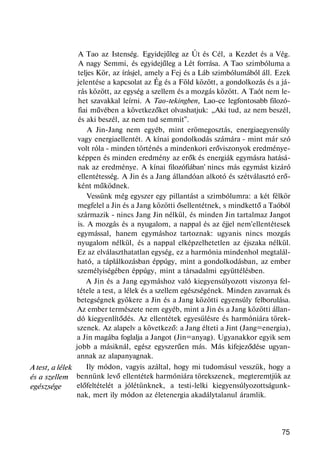 A test, a lélek
és a szellem
egészsége
A Tao az Istenség. Egyidejűleg az Út és Cél, a Kezdet és a Vég.
A nagy Semmi, és egyidejűleg a Lét forrása. A Tao szimbóluma a
teljes Kör, az írásjel, amely a Fej és a Láb szimbólumából áll. Ezek
jelentése a kapcsolat az Ég és a Föld között, a gondolkozás és a já-
rás között, az egység a szellem és a mozgás között. A Taót nem le-
het szavakkal leírni. A Tao-tekingben, Lao-ce legfontosabb filozó-
fiai művében a következőket olvashatjuk: „Aki tud, az nem beszél,
és aki beszél, az nem tud semmit".
A Jin-Jang nem egyéb, mint erömegosztás, energiaegyensúly
vagy energiaellentét. A kínai gondolkodás számára - mint már szó
volt róla - minden történés a mindenkori erőviszonyok eredménye-
képpen és minden eredmény az erők és energiák egymásra hatásá-
nak az eredménye. A kínai filozófiában' nincs más egymást kizáró
ellentétesség. A Jin és a Jang állandóan alkotó és szétválasztó erő-
ként működnek.
Vessünk még egyszer egy pillantást a szimbólumra: a két félkör
megfelel a Jin és a Jang közötti ősellentétnek, s mindkettő a Taóból
származik - nincs Jang Jin nélkül, és minden Jin tartalmaz Jangot
is. A mozgás és a nyugalom, a nappal és az éjjel nem'ellentétesek
egymással, hanem egymáshoz tartoznak: ugyanis nincs mozgás
nyugalom nélkül, és a nappal elképzelhetetlen az éjszaka nélkül.
Ez az elválaszthatatlan egység, ez a harmónia mindenhol megtalál-
ható, a táplálkozásban éppúgy, mint a gondolkodásban, az ember
személyiségében éppúgy, mint a társadalmi együttélésben.
A Jin és a Jang egymáshoz való kiegyensúlyozott viszonya fel-
tétele a test, a lélek és a szellem egészségének. Minden zavarnak és
betegségnek gyökere a Jin és a Jang közötti egyensúly felborulása.
Az ember természete nem egyéb, mint a Jin és a Jang közötti állan-
dó kiegyenlítődés. Az ellentétek egyesülésre és harmóniára törek-
szenek. Az alapelv a következő: a Jang élteti a Jint (Jang=energia),
a Jin magába foglalja a Jangot (Jin=anyag). Ugyanakkor egyik sem
jobb a másiknál, egész egyszerűen más. Más kifejeződése ugyan-
annak az alapanyagnak.
Ily módon, vagyis azáltal, hogy mi tudomásul vesszük, hogy a
bennünk levő ellentétek harmóniára törekszenek, megteremtjük az
előfeltételét a jólétünknek, a testi-lelki kiegyensúlyozottságunk-
nak, mert ily módon az életenergia akadálytalanul áramlik.
75
 