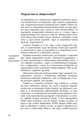 A gyógyered-
mények
bizonyítottak
Hogyan hat az akupresszúra?
Az akupunktúra és az akupresszúra meggyőző eredményei sok or-
vosi kutatóintézetet arra késztettek, hogy ezeknek a gyógymódok-
nak a hatásmechanizmusát tanulmányozzák. Sokféle elmélet ala-
kult már ki az akupunktúra hatásmechanizmusáról, de még egyet-
len olyan magyarázat sincs, amely ne volna ellentmondásos. Az
öngyógyítás szempontjából elsősorban nem az a fontos, hogy a
gyógymód hogyan hat, hanem az, hogy hat. Mindazonáltal szeret-
nénk néhány olyan kutatási irányra rámutatni, amelyekkel a tudo-
mány az egyes pontok ingerlését, vagyis az akupunktúra hatását
igyekszik megmagyarázni.
Gyakran elhangzik az az érv, hogy a hatás szuggesztión alap-
szik, és csupán placebó, vagyis látszathatás. Ennek egész egyszerű-
en ellentmond az, hogy az akupunktúra és az akupresszúra az esz-
méletlen embernél és az állatoknál is hatásos.
Kétségbevonhatatlan eredményeket tud felmutatni a szakember
által végzett akupunktúrás kezelés a következő betegségekben: a
vér kóros összetételében (a vörösvérsejtek túltermelődése miatt), a
szív működési zavaraiban, a légző- és emésztőrendszer betegségei-
ben, az idegrendszer, a csont- és az izomrendszer kórképeinél. Az
akupunktúrás kezelés eredményeit vérképvizsgálatok, EKG és lég-
zésfunkciós vizsgálatok igazolták.
Mindezeken túlmenően bebizonyosodott, hogy a gyógyító és in-
gerpontokon, valamint a meridiánokon különleges energetikai
(elektromos) állapotok uralkodnak: a bőr vezetőképessége a keze-
lési pontokon nagyobb, mint egyebütt.
Újabban az a vélemény is kialakult, hogy a bőrben és a testben
egy olyan információs rendszer van, amely a központi idegrend-
szerben már az embrionális életben kialakul. így eljutottunk a bio-
lógia és az orvostudomány legbonyolultabb területéhez, az ideg-
rendszerhez, és itt bámulatosán sok közös pontot találunk az évez-
redek során tapasztalatokon gazdagodó orvostudomány és az élet-
tan legújabb kutatási eredményei között. A bőr idegvégződései
sokféle ingert érzékelnek, mint pl. hideget, meleget, nyomást. Az
ingert az agy érzékeli fájdalomként. Kétféle idegrost felelős azért,
hogy az ingerületet az agyhoz vezesse: az egyik az ingerületet las-
san vezeti, a másik pedig, főként az erős ingert, rendkívül gyorsan
76
 