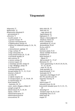Tárgymutató
Adipozitás 27 fehér oldal 48, 53
ágybavizelés 21 felső árok 38
akupresszúra állatoknál 9 - nagy piactér 40
- gyermekeknél 9 fogamzáspont 54
-jelentése 71 fogínypont 27, 37
- kezelési pontok 13 folyam a hátországban 65
a gyomor közepe 39 folyékony élelem 25
a gyomor mesterpontja 65 forrás a dombon 41
a hajlítórendszer közepe 45 galambfarok 62, 63,64
a három Jin találkozási pontja 21,36, 54, gyomorközép 29,64
59,69 ha-ba-ex48,51
a háziszellemek segítsége 43 halfarok 34
a hegy oszlopa 50 harmatos patak 27,61
a hegy támasztéka 24 három mérföld 50,60,61
a Jang-domb forrása 28, 33, 66 határforrás 42
a kereskedő dombja 24 hátsó barázda 27
alsó csatorna 39 - főpont 35
a menny oszlopa 38 ifjú kereskedő 51, 57,67
a menny tengere 39 illatmester 41, 55
a mutatóujj speciális zónája 42 isteni egykedvüség 33,40,43,50,56,58,
a nagy lábujjbegy pontja 54 61, 63, 68,69
át a szoroson 53 - kapu 34, 56, 64
a támadó határpontja 34 Jang-egyesülés 24
átcsapó hullám 29, 31, 52, 53,63 Jang-kereskedő 37,41
átmenet a Jinbe 63 kanyargós fal 39
a tó öble 49 kapcsolat a belvilággal 25,47
az égbolt tengelye 42 KA-TE speciális pont 26
az energia tengere 31, 32, 39,44, 59 kegyetlen fizetség 39
az istenek hegye 45 - hála 41
belső határfal 29 kialvó tenger 27
- határsánc 40, 53 kiáramló tavasz 54, 68
csont, amely elhagyja a földet 43 koncentrált támadási pont 22,31,52, 53,
csüngő csengő 36 69
döntő roham 28,33, 50, 58 könnyfogó 41
eljutás a Jinbe 43 középső sziget 26,30,33,60
elülső koponyapont 35 középsőujj-zona 22,52
elülső koponyatető 64 külső határ 46
ereszcsatorna 30 magtár 55
79
 