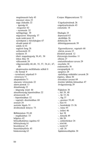 megtámasztó hely 45 Corpus Hippocraticum 72
mennyei város 23
nagy elakadás 22 Csigolyaártalmak 26
- igazság 61 csigolyaelcsúszás 45
-magaslat 62 csúsztatás 14
- nyomozás 52
nefritgyöngy 39 Dadogás 25
négyszeres fényesség 57 depresszió 63
nyak-tarkó pont 35 derékfájás 26
nyirokpont a hüvelykujjon 67 dohányzás 56
olvadó patak 63 dülmirigypanaszok 59
sekély tó 41
sugárzó Jang 28 Egyensúlyzavar, vegetatív 68
szélszentelö 35 elalvás zavara 23
tetőpont 35 élénkítő pontok 12
tibeti magashegység 30,45, 50 életenergia áramlása 11
titkos fény 54 elhízás 27
vállcsontok 24 emésztőrendszer zavara 29
völgymeredély 40,48, 55, 57, 58,61, 67, encefalin 30
69 endomorfin 30
akupresszúra mellékhatás nélkül 8 energiapályák 11
- ősi formái 9 epegörcs 28
- természeti népeknél 9 epehólyag-müködési zavarok 28
-története 71 érgörcs, lábon 50
akupunktúra 71 érrendszer zavarai 69
alacsony vérnyomás 22 érzelmi labilitás klimaxban 47
alarm pontok 13 étvágytalanság 29
álmatlanság 23
- idegesség miatt 44 Fájdalom 30
aluszékonyság hipotóniában 22 -, bél 39, 40
alvászavarok 23 -, fej 33-36
- hipertóniában 52 -, fog 37
- vegetatív disztóniában 68 -, gyomor 39,40
aranyér 24 -, hasi 41
asztmás légzés 51 -, homloktáji 33-36
átváltozások könyve 75 -, isiász 45
-, ízületi 46
Bélbántalom 39,40 - kar 38
- megfázásban 53 -, könyök 49
bélgörcs 42 -, láb 50
bélnyálkahártya izgalma 42 -, székürítéskor 24
bélrenyheség 61 -, térd 66
beszédzavar 25 -, torok 67
boszorkánylövés 45 -, váll 38
búskomorság 63 fajdalomcsillapítás 30
80
 
