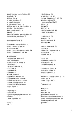 fáradékonyság hipertóniában 22 Karfájdalom 38
fáradtság 31 kezelési pontok 12
fejfájás 33-36 kezelési útmutató 10, 15, 20
-, hipertóniában 52 kínai energiatan 72
-, megfázás miatt 53 - orvoslásfilozófia 73
-, menstruáció miatt 54 klimax 47
fejfájás vegetatív disztóniában 68 kólika 28
felnőttek ágybavizelése 21 köhögés 48
figyelemgyengeség 32 köhögéscsillapítás 48
fogfájás 37 könyökfájdalom 49
frontérzékenység hipotóniában 22
fülzúgás hipertóniában 52 Lábfájdalom 50
légszomj 51
Gerincproblémák 38 légzési panaszok 51
lumbágó 45
Gyermekek ágybavizelése 21
gyomorbántalom 39, 40 Magas vérnyomás 52
- megfázásban 53 megfázás 53
gyomornyálkahártya-gyulladás 39 menstruációs panaszok 54
gyomorsavtúltengés 39, 40 meridiánok 11, 71
migrén 33-36
Hányinger 65
harmonizáló pontok 12 Nátha 55
hasi fájdalom 41 nemi élet zavarai 62
— menstruáció miatt 54 neuraszténia 44
hasmenés 42 nikotinfüggőség 56
havivérzés zavara 54
hexensussz45 Nyomás erőssége 14
hipertónia 52 nyomástechnika 14
hipotónia 22 nyugtató pontok 11
Hippokratész 72
hippokratészi iskola 72 Orrmelléküreg-gyulladás 47, 55
hólyagműködési zavarok 43 orrvérzés 58
homloktáji fájdalom 33-36 orvosi diagnózis 18
homloküreg-gyulladás 55
hőhullámok klimaxban 47 Önkezelés 17
hörgő légzés 51
Platón 73
Idegesség 44 pontok 12
influenza 53 pontozás 14
ingerlékenység hipertóniában 52 porckorong-előesés 45
isiász 45 premenstruációs szindróma 54
ízületi fájdalom 46 prosztatamegnagyobbodás 59
prosztatapanaszok 59
Jang73 puffadás 41
Jin73
81
 