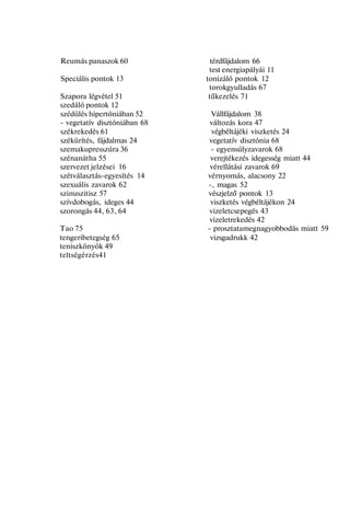 Reumás panaszok 60 térdfájdalom 66
test energiapályái 11
Speciális pontok 13 tonizáló pontok 12
torokgyulladás 67
Szapora légvétel 51 tűkezelés 71
szedáló pontok 12
szédülés hipertóniában 52 Vállfájdalom 38
- vegetatív disztóniában 68 változás kora 47
székrekedés 61 végbéltájéki viszketés 24
székürítés, fájdalmas 24 vegetatív disztónia 68
szemakupresszúra 36 - egyensúlyzavarok 68
szénanátha 55 verejtékezés idegesség miatt 44
szervezet jelzései 16 vérellátási zavarok 69
szétválasztás-egyesítés 14 vérnyomás, alacsony 22
szexuális zavarok 62 -, magas 52
szinuszitisz 57 vészjelző pontok 13
szívdobogás, ideges 44 viszketés végbéltájékon 24
szorongás 44, 63, 64 vizeletcsepegés 43
vizeletrekedés 42
Tao 75 - prosztatamegnagyobbodás miatt 59
tengeribetegség 65 vizsgadrukk 42
teniszkönyök 49
teltségérzés41
 