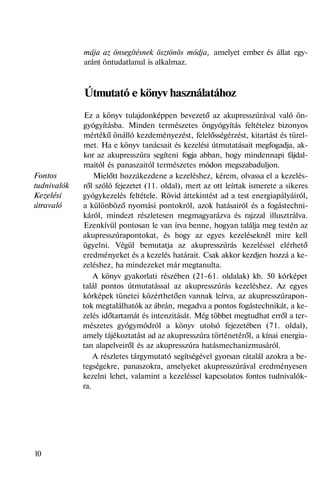 Fontos
tudnivalók
Kezelési
útravaló
mája az önsegítésnek ösztönös módja, amelyet ember és állat egy-
aránt öntudatlanul is alkalmaz.
Útmutató e könyv használatához
Ez a könyv tulajdonképpen bevezető az akupresszúrával való ön-
gyógyításba. Minden természetes öngyógyítás feltételez bizonyos
mértékű önálló kezdeményezést, felelősségérzést, kitartást és türel-
met. Ha e könyv tanácsait és kezelési útmutatásait megfogadja, ak-
kor az akupresszúra segíteni fogja abban, hogy mindennapi fájdal-
maitól és panaszaitól természetes módon megszabaduljon.
Mielőtt hozzákezdene a kezeléshez, kérem, olvassa el a kezelés-
ről szóló fejezetet (11. oldal), mert az ott leírtak ismerete a sikeres
gyógykezelés feltétele. Rövid áttekintést ad a test energiapályáiról,
a különböző nyomási pontokról, azok hatásairól és a fogástechni-
káról, mindezt részletesen megmagyarázva és rajzzal illusztrálva.
Ezenkívül pontosan le van írva benne, hogyan találja meg testén az
akupresszúrapontokat, és hogy az egyes kezeléseknél mire kell
ügyelni. Végül bemutatja az akupresszúrás kezeléssel elérhető
eredményeket és a kezelés határait. Csak akkor kezdjen hozzá a ke-
zeléshez, ha mindezeket már megtanulta.
A könyv gyakorlati részében (21-61. oldalak) kb. 50 kórképet
talál pontos útmutatással az akupresszúrás kezeléshez. Az egyes
kórképek tünetei közérthetően vannak leírva, az akupresszúrapon-
tok megtalálhatók az ábrán, megadva a pontos fogástechnikát, a ke-
zelés időtartamát és intenzitását. Még többet megtudhat erről a ter-
mészetes gyógymódról a könyv utolsó fejezetében (71. oldal),
amely tájékoztatást ad az akupresszúra történetéről, a kínai energia-
tan alapelveiről és az akupresszúra hatásmechanizmusáról.
A részletes tárgymutató segítségével gyorsan rátalál azokra a be-
tegségekre, panaszokra, amelyeket akupresszúrával eredményesen
kezelni lehet, valamint a kezeléssel kapcsolatos fontos tudnivalók-
ra.
10
 