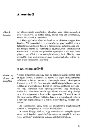A kórok
kezelése
Fontos: az
életenergia
áramlása
A kezelésről
Az akupresszúrás öngyógyítás sikerében vagy sikertelenségében
döntő az a kevés, de fontos dolog, amivel meg kell ismerkednie,
mielőtt hozzákezd a kezeléshez.
A könyv gyakorlati része betűrendben tartalmazza az egyes kór-
képeket. Mindazonáltal ezzel a természetes gyógymóddal nem a
betegség tüneteit kezeli, hanem a betegség okát gyógyítja, ami a kí-
nai felfogás szerint az életenergiák egyensúlyának felborulásában
keresendő (73. oldal). Akupresszúra segítségével a test saját ener-
giáinak egyensúlyát és harmóniáját visszanyerheti. Mindig tartsa
szem előtt, hogy az akupresszúra nem pusztán technikai eljárás, ha-
nem a test energiáinak irányítása.
A test energiapályái
A kínai gyógyászat alapelve, hogy az egészség szempontjából nem
az egyes szervek, a csontok, az izmok, az idegek súrlódásmentes
működése a fontos, hanem az életenergia szabad, akadálytalan
áramlása (ez a CHI). Ez az energia cirkulál zárt pályákon az ember
testében és a test felszínén. Ennek az energiaáramlásnak a gyengü-
lése vagy lefékezése okoz egészségkárosodást vagy betegséget,
amikor is az ellentétes életerők egyik eleme hosszabb ideig túlsúly-
ba kerülve megzavarja a harmonikus egyensúlyt (73. oldal). Az ef-
féle zavarokat az időjárás hatásától kezdve a sérüléseken át egészen
a helytelen táplálkozásig és a tartós megerőltetésig, minden elő-
idézheti.
Az akupresszúra célja, hogy az energiapálya meghatározott
pontjain az energiafolyam zavarát kiküszöbölje.
A kezelés lényege tehát az, hogy visszaállítsa az energiák egyen-
súlyát: ahol forgalmi dugó képződik, onnan az energiát le kell ve-
zetni, ahol hiány mutatkozik, oda energiát kell irányítani.
11
 