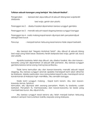 Tuliskan sebuah karangan yang bertajuk ’Aku Sebuah Basikal“.

Pengenalan      - berasal dari Jepundibuat di sebuah kilang besi wajaterdiri
daripada
                         besi waja, getah dan plastic

Perenggan ke-2 - disebut basikal dipamerkan berasa sungguh gembira

Perenggan ke-3 - menaiki sebuah kapal dagang berasa sungguh bangga

Perenggan ke-4 - nasib malang kapal karam dijumpai oleh penyelamdijual
sebagai besi buruk

Penutup        - menjadi bahan terbuang kesal kerana tidak dapat berbakti.



      Aku berasal dari ’Negara Matahari Terbit“. Aku dibuat di sebuah kilang
besi waja yang tidak besar. Badanku terdiri daripada besi waja, getah asli, kaca
dan plastik.

    Apabila badanku telah siap dibuat, aku disebut basikal. Aku dan kawan -
kawanku yang lain dipamerkan di sebuah bilik pameran. Aku berasa sungguh
gembira kerana ramai orang memuji kecantikanku.

     Tidak lama kemudian aku dan kawan-kawanku menaiki sebuah kapal
dagang. Aku berasa sungguh seronok apabila mendapati kami akan dihantar
ke Malaysia. Melalui perbualan dua orang kelasi kapal itu,aku mendapati ramai
kanak-kanak di Malaysia ingin memilikiku. Aku semakin bangga.

      Nasib kami sungguh malang . Kapal kami karam. Aku dan kawan-
kawanku lemas. Setahun
kemudian, aku dijumpai oleh seorang penyelam. Waktu itu badanku sudah
berkarat. Penyelam itu membawaaku dan kawan-kawanku ke kedai yang
membeli besi buruk. Aku dijual di situ.

      Aku berasa sungguh kesal kerana aku telah menjadi bahan terbuang
sebelum sempat mencurahkan baktiku kepada orang Malaysia.
 