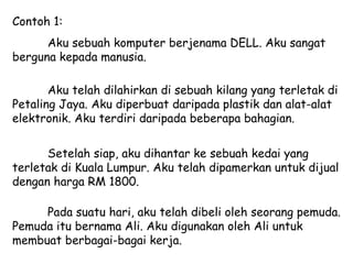 Contoh 1:
      Aku sebuah komputer berjenama DELL. Aku sangat
berguna kepada manusia.

       Aku telah dilahirkan di sebuah kilang yang terletak di
Petaling Jaya. Aku diperbuat daripada plastik dan alat-alat
elektronik. Aku terdiri daripada beberapa bahagian.

      Setelah siap, aku dihantar ke sebuah kedai yang
terletak di Kuala Lumpur. Aku telah dipamerkan untuk dijual
dengan harga RM 1800.

     Pada suatu hari, aku telah dibeli oleh seorang pemuda.
Pemuda itu bernama Ali. Aku digunakan oleh Ali untuk
membuat berbagai-bagai kerja.
 