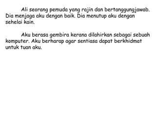 Ali seorang pemuda yang rajin dan bertanggungjawab.
Dia menjaga aku dengan baik. Dia menutup aku dengan
sehelai kain.

      Aku berasa gembira kerana dilahirkan sebagai sebuah
komputer. Aku berharap agar sentiasa dapat berkhidmat
untuk tuan aku.
 