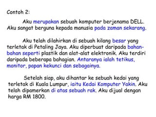 Contoh 2:
      Aku merupakan sebuah komputer berjenama DELL.
Aku sangat berguna kepada manusia pada zaman sekarang.

      Aku telah dilahirkan di sebuah kilang besar yang
terletak di Petaling Jaya. Aku diperbuat daripada bahan-
bahan seperti plastik dan alat-alat elektronik. Aku terdiri
daripada beberapa bahagian. Antaranya ialah tetikus,
monitor, papan kekunci dan sebagainya.

       Setelah siap, aku dihantar ke sebuah kedai yang
terletak di Kuala Lumpur, iaitu Kedai Komputer Yakin. Aku
telah dipamerkan di atas sebuah rak. Aku dijual dengan
harga RM 1800.
 