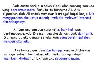 Pada suatu hari, aku telah dibeli oleh seorang pemuda
yang bercermin mata. Pemuda itu bernama Ali. Aku
digunakan oleh Ali untuk membuat berbagai-bagai kerja. Dia
menggunakan aku untuk menaip, melukis, melayari internet
dan sebagainya.

      Ali seorang pemuda yang rajin, baik hati dan
bertanggungjawab. Dia menjaga aku dengan baik dan teliti.
Dia menutup aku dengan sehelai kain yang bersih setelah
menggunakan aku.

       Aku berasa gembira dan bangga kerana dilahirkan
 sebagai sebuah komputer. Aku berharap agar dapat
 memberi khidmat untuk tuan aku sepanjang masa.
 