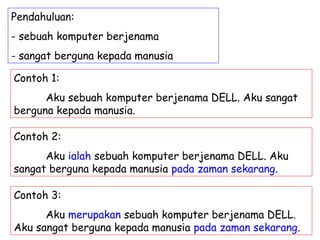 Pendahuluan:
- sebuah komputer berjenama
- sangat berguna kepada manusia

Contoh 1:
      Aku sebuah komputer berjenama DELL. Aku sangat
berguna kepada manusia.

Contoh 2:
      Aku ialah sebuah komputer berjenama DELL. Aku
sangat berguna kepada manusia pada zaman sekarang.

Contoh 3:
      Aku merupakan sebuah komputer berjenama DELL.
Aku sangat berguna kepada manusia pada zaman sekarang.
 