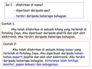 Isi 1: - dilahirkan di mana?
        - diperbuat daripada apa?
        - terdiri daripada beberapa bahagian

Contoh 1:
       Aku telah dilahirkan di sebuah kilang yang terletak di
Petaling Jaya. Aku diperbuat daripada plastik dan alat-alat
elektronik. Aku terdiri daripada beberapa bahagian.

 Contoh 2:
       Aku telah dilahirkan di sebuah kilang besar yang
 terletak di Petaling Jaya. Aku diperbuat daripada bahan-
 bahan seperti plastik dan alat-alat elektronik. Aku terdiri
 daripada beberapa bahagian. Antaranya ialah tetikus,
 monitor, papan kekunci dan sebagainya.
 