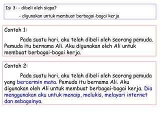 Isi 3: - dibeli oleh siapa?
       - digunakan untuk membuat berbagai-bagai kerja


Contoh 1:
     Pada suatu hari, aku telah dibeli oleh seorang pemuda.
Pemuda itu bernama Ali. Aku digunakan oleh Ali untuk
membuat berbagai-bagai kerja.

Contoh 2:
      Pada suatu hari, aku telah dibeli oleh seorang pemuda
yang bercermin mata. Pemuda itu bernama Ali. Aku
digunakan oleh Ali untuk membuat berbagai-bagai kerja. Dia
menggunakan aku untuk menaip, melukis, melayari internet
dan sebagainya.
 